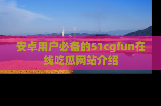 安卓用户必备的51cgfun在线吃瓜网站介绍