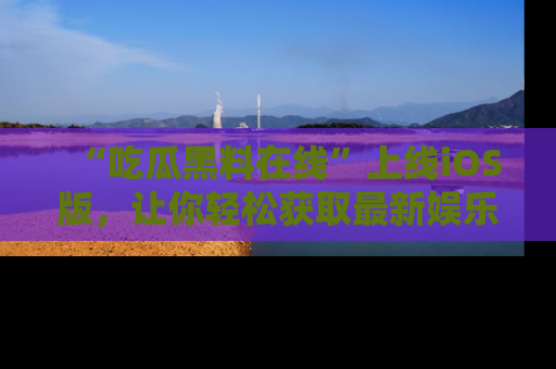 “吃瓜黑料在线”上线iOS版,让你轻松获取最新娱乐新闻