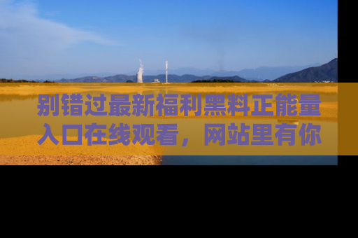 别错过最新福利黑料正能量入口在线观看,网站里有你想看的所有秘密!