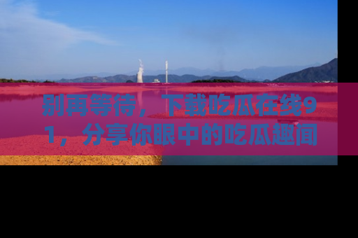 别再等待,下载吃瓜在线91,分享你眼中的吃瓜趣闻吧!