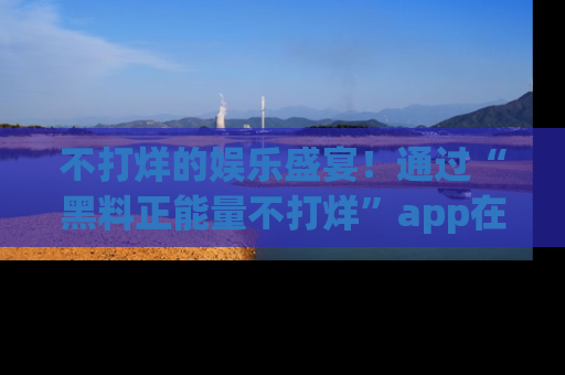 不打烊的娱乐盛宴!通过“黑料正能量不打烊”app在线观看最新内容,链接在此,不容错过!