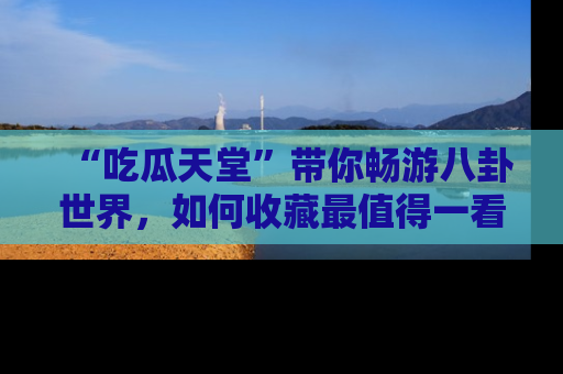 “吃瓜天堂”带你畅游八卦世界,如何收藏最值得一看的趣闻?