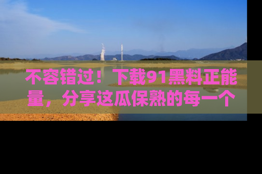 不容错过！下载91黑料正能量，分享这瓜保熟的每一个瞬间！