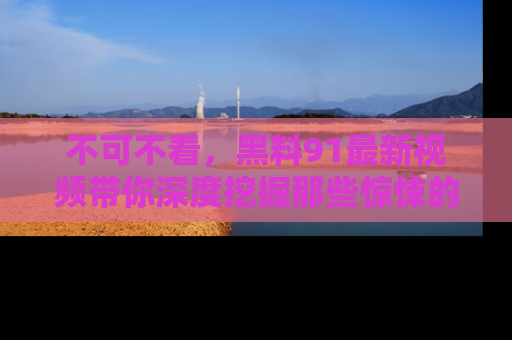 不可不看,黑料91最新视频带你深度挖掘那些惊悚的黑料内幕!