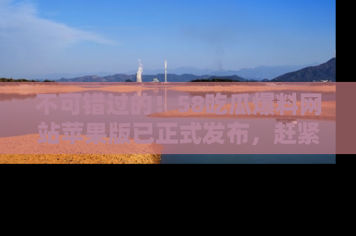 不可错过的!58吃瓜爆料网站苹果版已正式发布,赶紧体验!