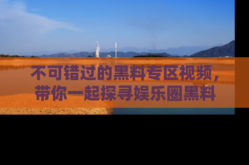 不可错过的黑料专区视频,带你一起探寻娱乐圈黑料