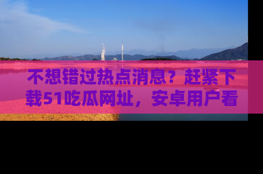 不想错过热点消息？赶紧下载51吃瓜网址，安卓用户看这边！