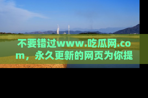 不要错过www.吃瓜网.com,永久更新的网页为你提供吃瓜盛宴!