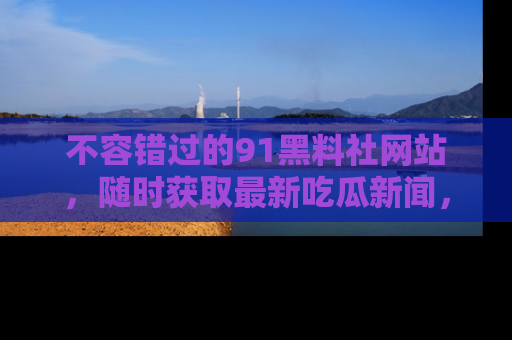不容错过的91黑料社网站，随时获取最新吃瓜新闻，留意91黑料社的动态更新！