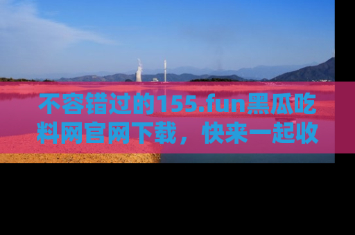 不容错过的155.fun黑瓜吃料网官网下载，快来一起收藏吃瓜新动态吧！