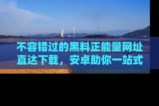 不容错过的黑料正能量网址直达下载，安卓助你一站式吃瓜体验！