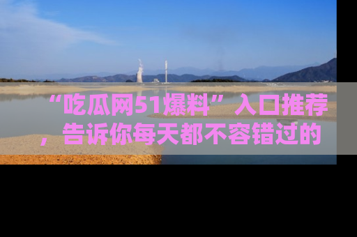 “吃瓜网51爆料”入口推荐,告诉你每天都不容错过的娱乐八卦!