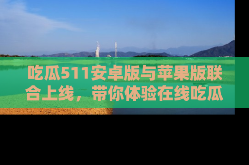 吃瓜511安卓版与苹果版联合上线,带你体验在线吃瓜新天地