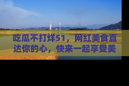 吃瓜不打烊51，网红美食直达你的心，快来一起享受美好时光！