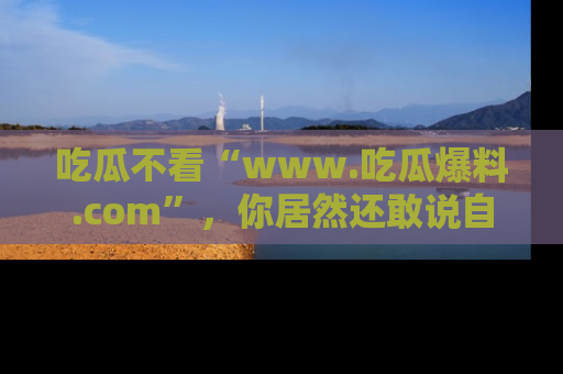 吃瓜不看“www.吃瓜爆料.com”，你居然还敢说自己是吃瓜群众？
