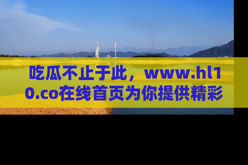 吃瓜不止于此，www.hl10.co在线首页为你提供精彩内幕