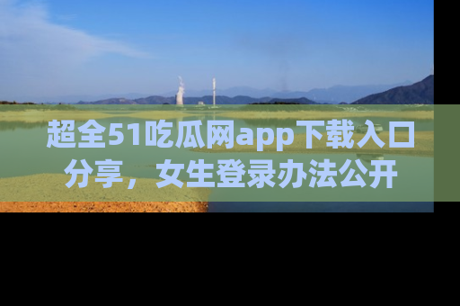 超全51吃瓜网app下载入口分享,女生登录办法公开