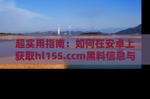 超实用指南:如何在安卓上获取hl155.ccm黑料信息与技巧