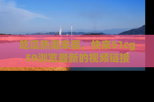 吃瓜热潮来袭,快来51cg59浏览最新的视频链接