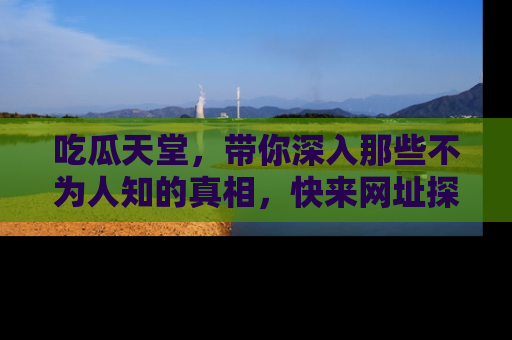 吃瓜天堂，带你深入那些不为人知的真相，快来网址探索吧！