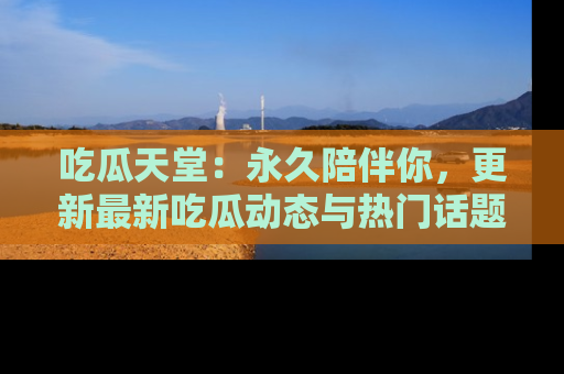 吃瓜天堂:永久陪伴你,更新最新吃瓜动态与热门话题