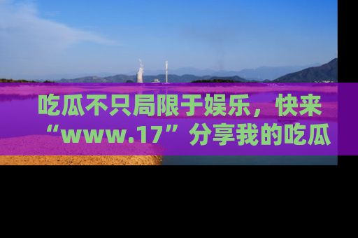 吃瓜不只局限于娱乐，快来“www.17”分享我的吃瓜技巧，成为社交圈的明星！