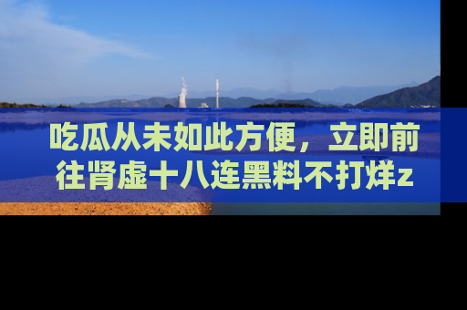 吃瓜从未如此方便，立即前往肾虚十八连黑料不打烊zzzttt，发现更多精彩，地址在这里！