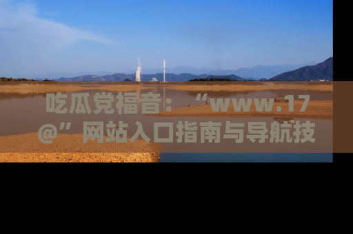 吃瓜党福音：“www.17@”网站入口指南与导航技巧全解析