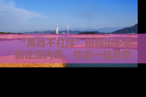 “黑脸不打烊”热辣出炉最新吃瓜内幕,快来一起享受这份乐趣吧!