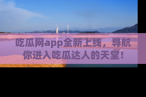 吃瓜网app全新上线，导航你进入吃瓜达人的天堂！