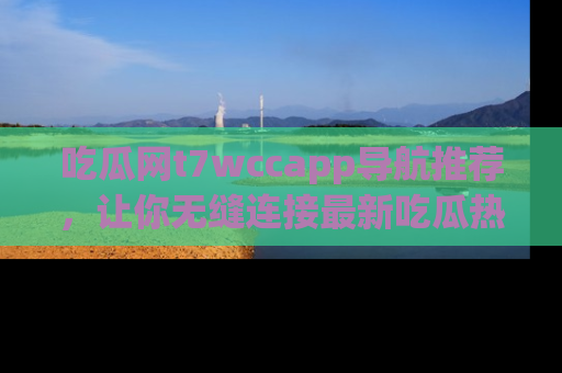 吃瓜网t7wccapp导航推荐，让你无缝连接最新吃瓜热点内容！