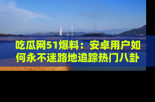 吃瓜网51爆料:安卓用户如何永不迷路地追踪热门八卦信息