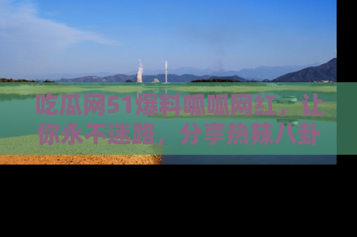 吃瓜网51爆料呱呱网红,让你永不迷路,分享热辣八卦速递!