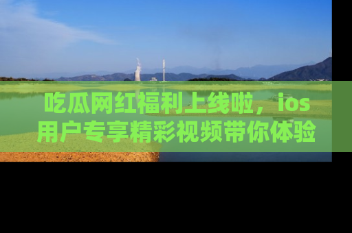 吃瓜网红福利上线啦，ios用户专享精彩视频带你体验乐趣！