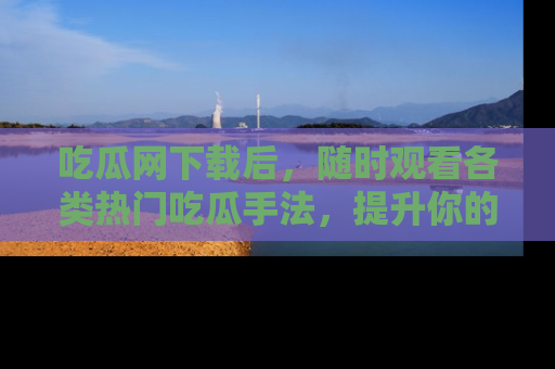 吃瓜网下载后，随时观看各类热门吃瓜手法，提升你的社交技能！