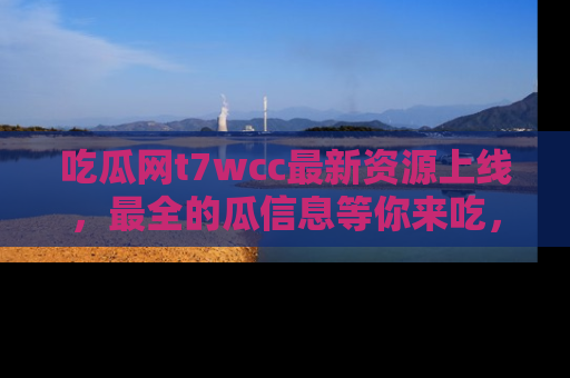 吃瓜网t7wcc最新资源上线，最全的瓜信息等你来吃，快来围观！