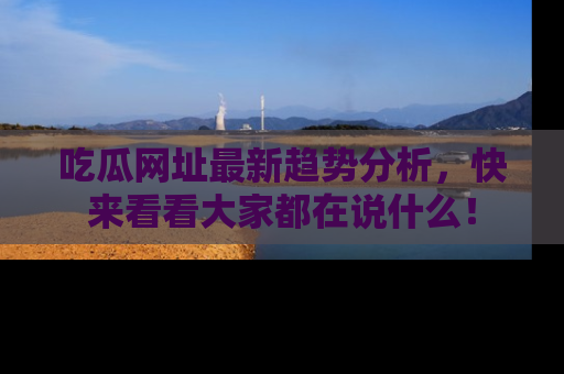 吃瓜网址最新趋势分析，快来看看大家都在说什么！