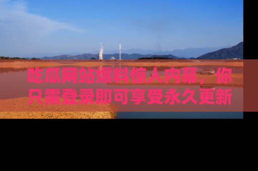 吃瓜网站爆料惊人内幕，你只需登录即可享受永久更新服务！