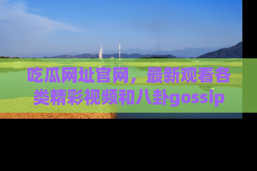 吃瓜网址官网，最新观看各类精彩视频和八卦gossip