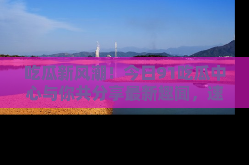 吃瓜新风潮!今日91吃瓜中心与你共分享最新趣闻,速来点击入口看看吧!