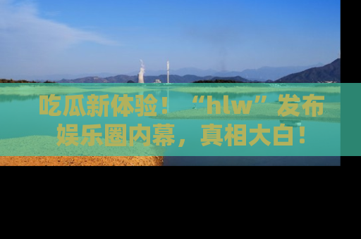 吃瓜新体验!“hlw”发布娱乐圈内幕,真相大白!