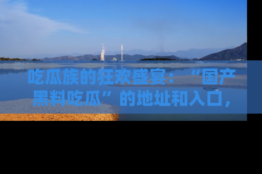 吃瓜族的狂欢盛宴:“国产黑料吃瓜”的地址和入口,让你尽情享受流行文化!