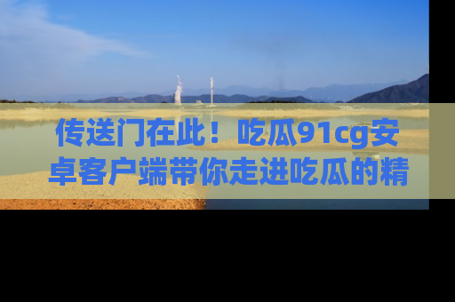传送门在此！吃瓜91cg安卓客户端带你走进吃瓜的精彩世界