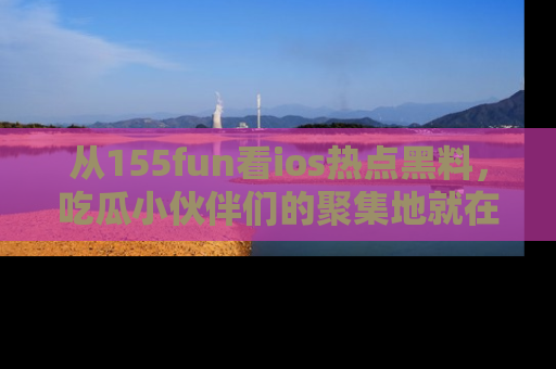 从155fun看ios热点黑料，吃瓜小伙伴们的聚集地就在这里！