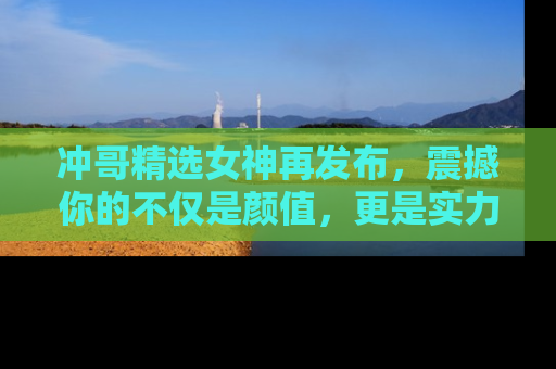冲哥精选女神再发布，震撼你的不仅是颜值，更是实力！