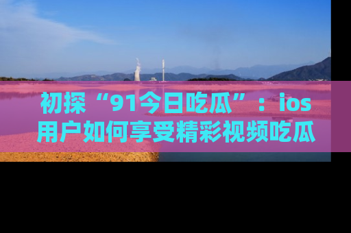 初探“91今日吃瓜”：ios用户如何享受精彩视频吃瓜时光