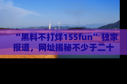 “黑料不打烊155fun”独家报道,网址揭秘不少于二十条惊人黑料新闻!