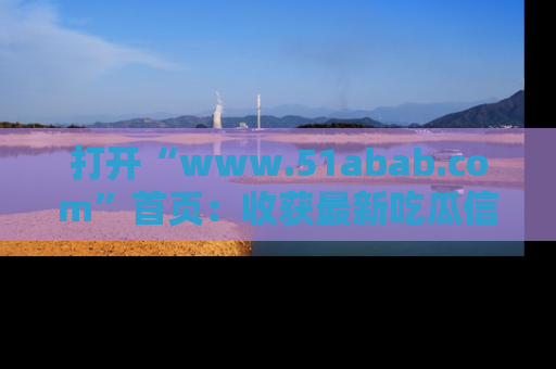 打开“www.51abab.com”首页：收获最新吃瓜信息，成为圈内明星动态达人！