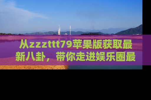从zzzttt79苹果版获取最新八卦，带你走进娱乐圈最热内幕！