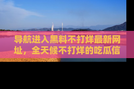 导航进入黑料不打烊最新网址，全天候不打烊的吃瓜信息为你奉上！